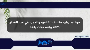 مواعيد زيارة متاحف القاهرة والجيزة في عيد الفطر 2025 وأهم تفاصيلها